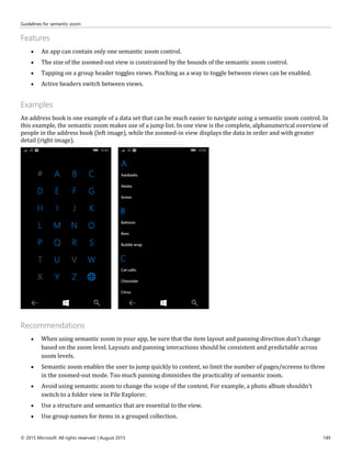 Guidelines for semantic zoom
© 2015 Microsoft. All rights reserved. | August 2015 149
Features
 An app can contain only one semantic zoom control.
 The size of the zoomed-out view is constrained by the bounds of the semantic zoom control.
 Tapping on a group header toggles views. Pinching as a way to toggle between views can be enabled.
 Active headers switch between views.
Examples
An address book is one example of a data set that can be much easier to navigate using a semantic zoom control. In
this example, the semantic zoom makes use of a jump list. In one view is the complete, alphanumerical overview of
people in the address book (left image), while the zoomed-in view displays the data in order and with greater
detail (right image).
Recommendations
 When using semantic zoom in your app, be sure that the item layout and panning direction don't change
based on the zoom level. Layouts and panning interactions should be consistent and predictable across
zoom levels.
 Semantic zoom enables the user to jump quickly to content, so limit the number of pages/screens to three
in the zoomed-out mode. Too much panning diminishes the practicality of semantic zoom.
 Avoid using semantic zoom to change the scope of the content. For example, a photo album shouldn't
switch to a folder view in File Explorer.
 Use a structure and semantics that are essential to the view.
 Use group names for items in a grouped collection.
 