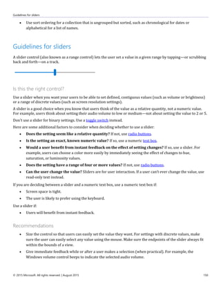 Guidelines for sliders
© 2015 Microsoft. All rights reserved. | August 2015 150
 Use sort ordering for a collection that is ungrouped but sorted, such as chronological for dates or
alphabetical for a list of names.
Guidelines for sliders
A slider control (also known as a range control) lets the user set a value in a given range by tapping—or scrubbing
back and forth—on a track.
Is this the right control?
Use a slider when you want your users to be able to set defined, contiguous values (such as volume or brightness)
or a range of discrete values (such as screen resolution settings).
A slider is a good choice when you know that users think of the value as a relative quantity, not a numeric value.
For example, users think about setting their audio volume to low or medium—not about setting the value to 2 or 5.
Don't use a slider for binary settings. Use a toggle switch instead.
Here are some additional factors to consider when deciding whether to use a slider:
 Does the setting seem like a relative quantity? If not, use radio buttons.
 Is the setting an exact, known numeric value? If so, use a numeric text box.
 Would a user benefit from instant feedback on the effect of setting changes? If so, use a slider. For
example, users can choose a color more easily by immediately seeing the effect of changes to hue,
saturation, or luminosity values.
 Does the setting have a range of four or more values? If not, use radio buttons.
 Can the user change the value? Sliders are for user interaction. If a user can't ever change the value, use
read-only text instead.
If you are deciding between a slider and a numeric text box, use a numeric text box if:
 Screen space is tight.
 The user is likely to prefer using the keyboard.
Use a slider if:
 Users will benefit from instant feedback.
Recommendations
 Size the control so that users can easily set the value they want. For settings with discrete values, make
sure the user can easily select any value using the mouse. Make sure the endpoints of the slider always fit
within the bounds of a view.
 Give immediate feedback while or after a user makes a selection (when practical). For example, the
Windows volume control beeps to indicate the selected audio volume.
 