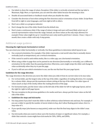 Guidelines for sliders
© 2015 Microsoft. All rights reserved. | August 2015 151
 Use labels to show the range of values. Exception: If the slider is vertically oriented and the top label is
Maximum, High, More, or equivalent, you can omit the other labels because the meaning is clear.
 Disable all associated labels or feedback visuals when you disable the slider.
 Consider the direction of text when setting the flow direction and/or orientation of your slider. Script flows
from left to right in some languages, and from right to left in others.
 Don't use a slider as a progress indicator.
 Don't change the size of the slider thumb from the default size.
 Don't create a continuous slider if the range of values is large and users will most likely select one of
several representative values from the range. Instead, use those values as the only steps allowed. For
example if time value might be up to 1 month but users only need to pick from 1 minute, 1 hour, 1 day or 1
month, then create a slider with only 4 step points.
Additional usage guidance
Choosing the right layout: horizontal or vertical
You can orient your slider horizontally or vertically. Use these guidelines to determine which layout to use.
 Use a natural orientation. For example, if the slider represents a real-world value that is normally shown
vertically (such as temperature), use a vertical orientation.
 If the control is used to seek within media, like in a video app, use a horizontal orientation.
 When using a slider in page that can be panned in one direction (horizontally or vertically), use a different
orientation for the slider than the panning direction. Otherwise, users might swipe the slider and change its
value accidentally when they try to pan the page.
 If you're still not sure which orientation to use, use the one that best fits your page layout.
Guidelines for the range direction
The range direction is the direction you move the slider when you slide it from its current value to its max value.
 For vertical slider, put the largest value at the top of the slider, regardless of reading direction. For example,
for a volume slider, always put the maximum volume setting at the top of the slider. For other types of
values (such as days of the week), follow the reading direction of the page.
 For horizontal styles, put the lower value on the left side of the slider for left-to-right page layout, and on
the right for right-to-left page layout.
 The one exception to the previous guideline is for media seek bars: always put the lower value on the left
side of the slider.
 Guidelines for steps and tick marks
 Use step points if you don't want the slider to allow arbitrary values between min and max. For example, if
you use a slider to specify the number of movie tickets to buy, don't allow floating point values. Give it a
step value of 1.
 If you specify steps (also known as snap points), make sure that the final step aligns to the slider's max
value.
 Use tick marks when you want to show users the location of major or significant values. For example, a
slider that controls a zoom might have tick marks for 50%, 100%, and 200%.
 