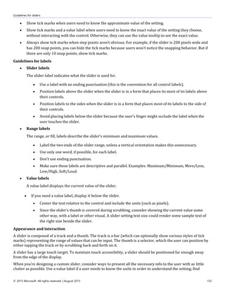 Guidelines for sliders
© 2015 Microsoft. All rights reserved. | August 2015 152
 Show tick marks when users need to know the approximate value of the setting.
 Show tick marks and a value label when users need to know the exact value of the setting they choose,
without interacting with the control. Otherwise, they can use the value tooltip to see the exact value.
 Always show tick marks when step points aren't obvious. For example, if the slider is 200 pixels wide and
has 200 snap points, you can hide the tick marks because users won't notice the snapping behavior. But if
there are only 10 snap points, show tick marks.
Guidelines for labels
 Slider labels
The slider label indicates what the slider is used for.
 Use a label with no ending punctuation (this is the convention for all control labels).
 Position labels above the slider when the slider is in a form that places its most of its labels above
their controls.
 Position labels to the sides when the slider is in a form that places most of its labels to the side of
their controls.
 Avoid placing labels below the slider because the user's finger might occlude the label when the
user touches the slider.
 Range labels
The range, or fill, labels describe the slider's minimum and maximum values.
 Label the two ends of the slider range, unless a vertical orientation makes this unnecessary.
 Use only one word, if possible, for each label.
 Don't use ending punctuation.
 Make sure these labels are descriptive and parallel. Examples: Maximum/Minimum, More/Less,
Low/High, Soft/Loud.
 Value labels
A value label displays the current value of the slider.
 If you need a value label, display it below the slider.
 Center the text relative to the control and include the units (such as pixels).
 Since the slider’s thumb is covered during scrubbing, consider showing the current value some
other way, with a label or other visual. A slider setting text size could render some sample text of
the right size beside the slider.
Appearance and interaction
A slider is composed of a track and a thumb. The track is a bar (which can optionally show various styles of tick
marks) representing the range of values that can be input. The thumb is a selector, which the user can position by
either tapping the track or by scrubbing back and forth on it.
A slider has a large touch target. To maintain touch accessibility, a slider should be positioned far enough away
from the edge of the display.
When you’re designing a custom slider, consider ways to present all the necessary info to the user with as little
clutter as possible. Use a value label if a user needs to know the units in order to understand the setting; find
 