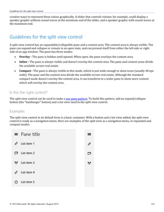 Guidelines for the split view control
© 2015 Microsoft. All rights reserved. | August 2015 153
creative ways to represent these values graphically. A slider that controls volume, for example, could display a
speaker graphic without sound waves at the minimum end of the slider, and a speaker graphic with sound waves at
the maximum end.
Guidelines for the split view control
A split view control has an expandable/collapsible pane and a content area. The content area is always visible. The
pane can expand and collapse or remain in an open state, and can present itself from either the left side or right
side of an app window. The pane has three modes:
 Overlay - The pane is hidden until opened. When open, the pane overlays the content area.
 Inline - The pane is always visible and doesn't overlay the content area. The pane and content areas divide
the available screen real estate.
 Compact - The pane is always visible in this mode, which is just wide enough to show icons (usually 48 epx
wide). The pane and the content area divide the available screen real estate. Although the standard
compact mode doesn't overlay the content area, it can transform to a wider pane to show more content
which will overlay the content area.
Is this the right control?
The split view control can be used to make a nav pane pattern. To build this pattern, add an expand/collapse
button (the "hamburger" button) and a list view need to the split view control.
Examples
The split view control in its default form is a basic container. With a button and a list view added, the split view
control is ready as a navigation menu. Here are examples of the split view as a navigation menu, in expanded and
compact modes.
 