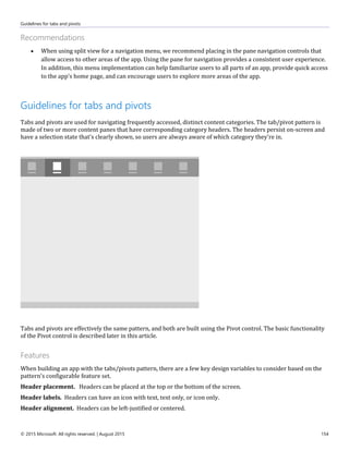 Guidelines for tabs and pivots
© 2015 Microsoft. All rights reserved. | August 2015 154
Recommendations
 When using split view for a navigation menu, we recommend placing in the pane navigation controls that
allow access to other areas of the app. Using the pane for navigation provides a consistent user experience.
In addition, this menu implementation can help familiarize users to all parts of an app, provide quick access
to the app's home page, and can encourage users to explore more areas of the app.
Guidelines for tabs and pivots
Tabs and pivots are used for navigating frequently accessed, distinct content categories. The tab/pivot pattern is
made of two or more content panes that have corresponding category headers. The headers persist on-screen and
have a selection state that's clearly shown, so users are always aware of which category they're in.
Tabs and pivots are effectively the same pattern, and both are built using the Pivot control. The basic functionality
of the Pivot control is described later in this article.
Features
When building an app with the tabs/pivots pattern, there are a few key design variables to consider based on the
pattern's configurable feature set.
Header placement. Headers can be placed at the top or the bottom of the screen.
Header labels. Headers can have an icon with text, text only, or icon only.
Header alignment. Headers can be left-justified or centered.
 