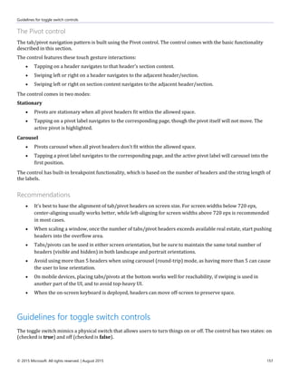 Guidelines for toggle switch controls
© 2015 Microsoft. All rights reserved. | August 2015 157
The Pivot control
The tab/pivot navigation pattern is built using the Pivot control. The control comes with the basic functionality
described in this section.
The control features these touch gesture interactions:
 Tapping on a header navigates to that header's section content.
 Swiping left or right on a header navigates to the adjacent header/section.
 Swiping left or right on section content navigates to the adjacent header/section.
The control comes in two modes:
Stationary
 Pivots are stationary when all pivot headers fit within the allowed space.
 Tapping on a pivot label navigates to the corresponding page, though the pivot itself will not move. The
active pivot is highlighted.
Carousel
 Pivots carousel when all pivot headers don't fit within the allowed space.
 Tapping a pivot label navigates to the corresponding page, and the active pivot label will carousel into the
first position.
The control has built-in breakpoint functionality, which is based on the number of headers and the string length of
the labels.
Recommendations
 It's best to base the alignment of tab/pivot headers on screen size. For screen widths below 720 epx,
center-aligning usually works better, while left-aligning for screen widths above 720 epx is recommended
in most cases.
 When scaling a window, once the number of tabs/pivot headers exceeds available real estate, start pushing
headers into the overflow area.
 Tabs/pivots can be used in either screen orientation, but be sure to maintain the same total number of
headers (visible and hidden) in both landscape and portrait orientations.
 Avoid using more than 5 headers when using carousel (round-trip) mode, as having more than 5 can cause
the user to lose orientation.
 On mobile devices, placing tabs/pivots at the bottom works well for reachability, if swiping is used in
another part of the UI, and to avoid top-heavy UI.
 When the on-screen keyboard is deployed, headers can move off-screen to preserve space.
Guidelines for toggle switch controls
The toggle switch mimics a physical switch that allows users to turn things on or off. The control has two states: on
(checked is true) and off (checked is false).
 