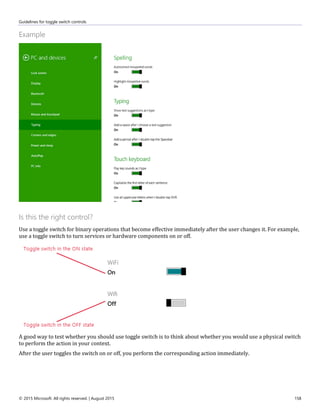 Guidelines for toggle switch controls
© 2015 Microsoft. All rights reserved. | August 2015 158
Example
Is this the right control?
Use a toggle switch for binary operations that become effective immediately after the user changes it. For example,
use a toggle switch to turn services or hardware components on or off.
A good way to test whether you should use toggle switch is to think about whether you would use a physical switch
to perform the action in your context.
After the user toggles the switch on or off, you perform the corresponding action immediately.
 