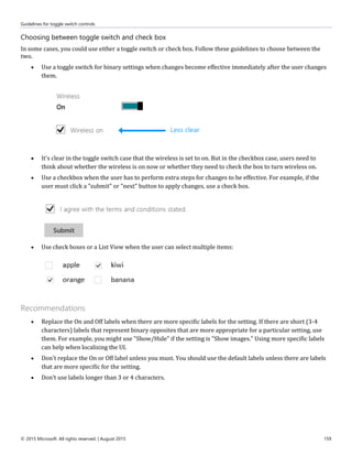 Guidelines for toggle switch controls
© 2015 Microsoft. All rights reserved. | August 2015 159
Choosing between toggle switch and check box
In some cases, you could use either a toggle switch or check box. Follow these guidelines to choose between the
two.
 Use a toggle switch for binary settings when changes become effective immediately after the user changes
them.
 It's clear in the toggle switch case that the wireless is set to on. But in the checkbox case, users need to
think about whether the wireless is on now or whether they need to check the box to turn wireless on.
 Use a checkbox when the user has to perform extra steps for changes to be effective. For example, if the
user must click a "submit" or "next" button to apply changes, use a check box.
 Use check boxes or a List View when the user can select multiple items:
Recommendations
 Replace the On and Off labels when there are more specific labels for the setting. If there are short (3-4
characters) labels that represent binary opposites that are more appropriate for a particular setting, use
them. For example, you might use "Show/Hide" if the setting is "Show images." Using more specific labels
can help when localizing the UI.
 Don't replace the On or Off label unless you must. You should use the default labels unless there are labels
that are more specific for the setting.
 Don't use labels longer than 3 or 4 characters.
 