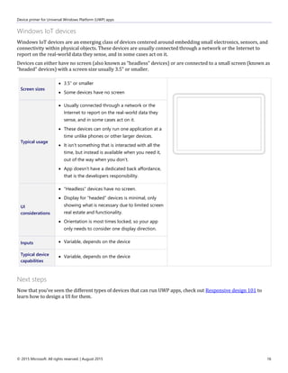 Device primer for Universal Windows Platform (UWP) apps
© 2015 Microsoft. All rights reserved. | August 2015 16
Windows IoT devices
Windows IoT devices are an emerging class of devices centered around embedding small electronics, sensors, and
connectivity within physical objects. These devices are usually connected through a network or the Internet to
report on the real-world data they sense, and in some cases act on it.
Devices can either have no screen (also known as “headless” devices) or are connected to a small screen (known as
“headed” devices) with a screen size usually 3.5” or smaller.
Screen sizes
 3.5” or smaller
 Some devices have no screen
Typical usage
 Usually connected through a network or the
Internet to report on the real-world data they
sense, and in some cases act on it.
 These devices can only run one application at a
time unlike phones or other larger devices.
 It isn’t something that is interacted with all the
time, but instead is available when you need it,
out of the way when you don’t.
 App doesn’t have a dedicated back affordance,
that is the developers responsibility.
UI
considerations
 "Headless" devices have no screen.
 Display for “headed” devices is minimal, only
showing what is necessary due to limited screen
real estate and functionality.
 Orientation is most times locked, so your app
only needs to consider one display direction.
Inputs  Variable, depends on the device
Typical device
capabilities
 Variable, depends on the device
Next steps
Now that you've seen the different types of devices that can run UWP apps, check out Responsive design 101 to
learn how to design a UI for them.
 
