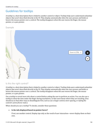 Guidelines for tooltips
© 2015 Microsoft. All rights reserved. | August 2015 160
Guidelines for tooltips
A tooltip is a short description that is linked to another control or object. Tooltips help users understand unfamiliar
objects that aren't described directly in the UI. They display automatically when the user presses and holds or
hovers the mouse pointer over a control. The tooltip disappears when the user moves the finger, the mouse
pointer, or a pen pointer.
Example
Is this the right control?
A tooltip is a short description that is linked to another control or object. Tooltips help users understand unfamiliar
objects that aren't described directly in the UI. They display automatically when the user presses and holds or
hovers the mouse pointer over a control. The tooltip disappears when the user moves the finger, the mouse
pointer, or a pen pointer.
Use a tooltip to reveal more info about a control before asking the user to perform an action. You can also use a
tooltip to show the item under the finger during touchdown, so that users know where they are touching. (You
should try to find other ways to disambiguate first, such as use a larger control, more spacing, or styling the
control's active/hover state.)
When should you use a tooltip? To decide, consider these questions:
 Is the info displayed based on pointer hover?
If not, use another control. Display tips only as the result of user interaction—never display them on their
own.
 