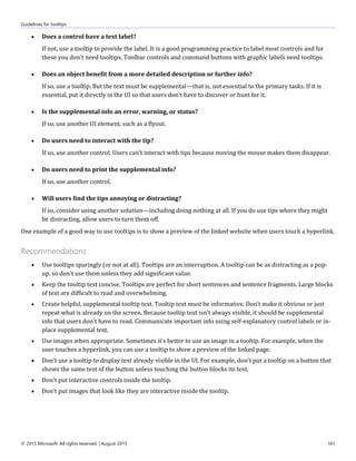 Guidelines for tooltips
© 2015 Microsoft. All rights reserved. | August 2015 161
 Does a control have a text label?
If not, use a tooltip to provide the label. It is a good programming practice to label most controls and for
these you don't need tooltips. Toolbar controls and command buttons with graphic labels need tooltips.
 Does an object benefit from a more detailed description or further info?
If so, use a tooltip. But the text must be supplemental—that is, not essential to the primary tasks. If it is
essential, put it directly in the UI so that users don't have to discover or hunt for it.
 Is the supplemental info an error, warning, or status?
If so, use another UI element, such as a flyout.
 Do users need to interact with the tip?
If so, use another control. Users can't interact with tips because moving the mouse makes them disappear.
 Do users need to print the supplemental info?
If so, use another control.
 Will users find the tips annoying or distracting?
If so, consider using another solution—including doing nothing at all. If you do use tips where they might
be distracting, allow users to turn them off.
One example of a good way to use tooltips is to show a preview of the linked website when users touch a hyperlink.
Recommendations
 Use tooltips sparingly (or not at all). Tooltips are an interruption. A tooltip can be as distracting as a pop-
up, so don't use them unless they add significant value.
 Keep the tooltip text concise. Tooltips are perfect for short sentences and sentence fragments. Large blocks
of text are difficult to read and overwhelming.
 Create helpful, supplemental tooltip text. Tooltip text must be informative. Don't make it obvious or just
repeat what is already on the screen. Because tooltip text isn't always visible, it should be supplemental
info that users don't have to read. Communicate important info using self-explanatory control labels or in-
place supplemental text.
 Use images when appropriate. Sometimes it's better to use an image in a tooltip. For example, when the
user touches a hyperlink, you can use a tooltip to show a preview of the linked page.
 Don't use a tooltip to display text already visible in the UI. For example, don't put a tooltip on a button that
shows the same text of the button unless touching the button blocks its text.
 Don't put interactive controls inside the tooltip.
 Don't put images that look like they are interactive inside the tooltip.
 