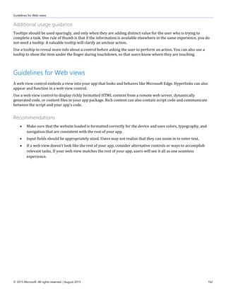 Guidelines for Web views
© 2015 Microsoft. All rights reserved. | August 2015 162
Additional usage guidance
Tooltips should be used sparingly, and only when they are adding distinct value for the user who is trying to
complete a task. One rule of thumb is that if the information is available elsewhere in the same experience, you do
not need a tooltip. A valuable tooltip will clarify an unclear action.
Use a tooltip to reveal more info about a control before asking the user to perform an action. You can also use a
tooltip to show the item under the finger during touchdown, so that users know where they are touching.
Guidelines for Web views
A web view control embeds a view into your app that looks and behaves like Microsoft Edge. Hyperlinks can also
appear and function in a web view control.
Use a web view control to display richly formatted HTML content from a remote web server, dynamically
generated code, or content files in your app package. Rich content can also contain script code and communicate
between the script and your app's code.
Recommendations
 Make sure that the website loaded is formatted correctly for the device and uses colors, typography, and
navigation that are consistent with the rest of your app.
 Input fields should be appropriately sized. Users may not realize that they can zoom in to enter text.
 If a web view doesn't look like the rest of your app, consider alternative controls or ways to accomplish
relevant tasks. If your web view matches the rest of your app, users will see it all as one seamless
experience.
 