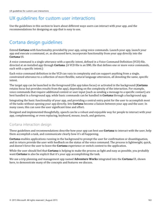UX guidelines for custom user interactions
© 2015 Microsoft. All rights reserved. | August 2015 163
UX guidelines for custom user interactions
Use the guidelines in this section to learn about different ways users can interact with your app, and the
recommendations for designing an app that is easy to use.
Cortana design guidelines
Extend Cortana with functionality provided by your app, using voice commands. Launch your app, launch your
app and execute a command, or, as discussed here, incorporate functionality from your app directly into the
Cortana UI.
A voice command is a single utterance with a specific intent, defined in a Voice Command Definition (VCD) file,
directed at an installed app through Cortana. (A VCD file is an XML file that defines one or more voice commands,
each with a specific intent.)
Each voice command definition in the VCD can vary in complexity and can support anything from a single,
constrained utterance to a collection of more flexible, natural language utterances, all denoting the same, specific
intent.
The target app can be launched in the foreground (the app takes focus) or activated in the background (Cortana
retains focus but provides results from the app), depending on the complexity of the interaction. For example,
voice commands that require additional context or user input (such as sending a message to a specific contact) are
best handled in a foreground app, while basic commands can be handled in Cortana through a background app.
Integrating the basic functionality of your app, and providing a central entry point for the user to accomplish most
of the tasks without opening your app directly, lets Cortana become a liaison between your app and the user. In
many cases, this can save the user significant time and effort.
Designed and implemented thoughtfully, speech can be a robust and enjoyable way for people to interact with your
app, complementing, or even replacing, keyboard, mouse, touch, and gestures.
Cortana interaction design
These guidelines and recommendations describe how your app can best use Cortana to interact with the user, help
them accomplish a task, and communicate clearly how it's all happening.
Cortana enables applications running in the background to prompt the user for confirmation or disambiguation,
and in return provide the user with feedback on the status of the voice command. The process is lightweight, quick,
and doesn’t force the user to leave the Cortana experience or switch context to the application.
While the user should feel that Cortana is helping to make the process as light and easy as possible, you probably
want Cortana to also be explicit that it's your app accomplishing the task.
We use a trip planning and management app named Adventure Works integrated into the Cortana UI, shown
here, to demonstrate many of the concepts and features we discuss.
 