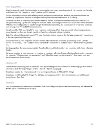 Cortana design guidelines
© 2015 Microsoft. All rights reserved. | August 2015 165
Write how people speak. Don’t emphasize grammatical accuracy over sounding natural. For example, ear-friendly
verbal shortcuts like "wanna" or "gotta" are fine for TTS read out.
Use the implied first-person tense where possible and natural. For example, "Looking for your next Adventure
Works trip" implies that someone is doing the looking, but does not use the word "I" to specify.
Use some variation to help make your app sound more natural. Provide different versions of your TTS and GUI
strings to effectively say the same thing. For example, "What movie do you wanna see?" could have alternatives like
"What movie would you like to watch?". People don’t say the same thing the exact same way every time. Just make
sure to keep your TTS and GUI versions in sync.
Use phrases like "OK" and "Alright" in your responses judiciously. While they can provide acknowledgment and a
sense of progress, they can also get repetitive if used too often and without variation.
Note Use acknowledgment phrases in TTS only. Due to the limited space on the Cortana canvas, don't repeat them
in the corresponding GUI strings.
Use contractions in your responses for more natural interactions and additional space saving on the Cortana
canvas. For example," I can’t find that movie" instead of "I was unable to find that movie". Write for the ear, not the
eye.
Use language that the system understands. Users tend to repeat the terms they are presented with. Know what you
display.
Use some variation in your responses by rotating, or randomly selecting, from a collection of alternative responses.
For example, "What movie do you wanna see?" and "What film would you like to watch?". This makes your app
sound more natural and unique.
Localization
To initiate an action using a voice command, your app must register voice commands in the language the user has
selected on their device (Settings > System > Speech > Speech Language).
You should localize the voice commands your app responds to and all TTS and GUI strings.
You should avoid lengthy GUI strings. The Cortana canvas provides three lines for responses and will truncate
strings longer than that.
Example
This example demonstrates an end-to-end task flow for a background app in Cortana. We're using the Adventure
Works app to cancel a trip to Las Vegas.
 