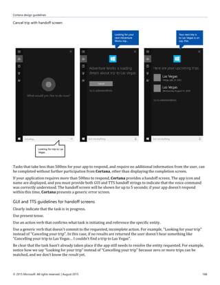 Cortana design guidelines
© 2015 Microsoft. All rights reserved. | August 2015 168
Cancel trip with handoff screen:
Tasks that take less than 500ms for your app to respond, and require no additional information from the user, can
be completed without further participation from Cortana, other than displaying the completion screen.
If your application requires more than 500ms to respond, Cortana provides a handoff screen. The app icon and
name are displayed, and you must provide both GUI and TTS handoff strings to indicate that the voice command
was correctly understood. The handoff screen will be shown for up to 5 seconds; if your app doesn't respond
within this time, Cortana presents a generic error screen.
GUI and TTS guidelines for handoff screens
Clearly indicate that the task is in progress.
Use present tense.
Use an action verb that confirms what task is initiating and reference the specific entity.
Use a generic verb that doesn't commit to the requested, incomplete action. For example, "Looking for your trip"
instead of "Canceling your trip". In this case, if no results are returned the user doesn't hear something like
"Cancelling your trip to Las Vegas… I couldn’t find a trip to Las Vegas".
Be clear that the task hasn’t already taken place if the app still needs to resolve the entity requested. For example,
notice how we say “Looking for your trip” instead of “Cancelling your trip” because zero or more trips can be
matched, and we don’t know the result yet.
 