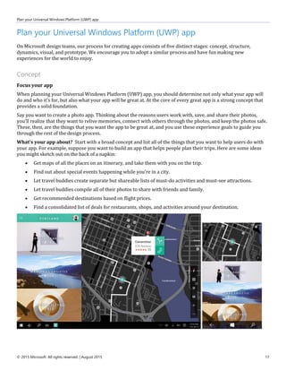 Plan your Universal Windows Platform (UWP) app
© 2015 Microsoft. All rights reserved. | August 2015 17
Plan your Universal Windows Platform (UWP) app
On Microsoft design teams, our process for creating apps consists of five distinct stages: concept, structure,
dynamics, visual, and prototype. We encourage you to adopt a similar process and have fun making new
experiences for the world to enjoy.
Concept
Focus your app
When planning your Universal Windows Platform (UWP) app, you should determine not only what your app will
do and who it's for, but also what your app will be great at. At the core of every great app is a strong concept that
provides a solid foundation.
Say you want to create a photo app. Thinking about the reasons users work with, save, and share their photos,
you’ll realize that they want to relive memories, connect with others through the photos, and keep the photos safe.
These, then, are the things that you want the app to be great at, and you use these experience goals to guide you
through the rest of the design process.
What's your app about? Start with a broad concept and list all of the things that you want to help users do with
your app. For example, suppose you want to build an app that helps people plan their trips. Here are some ideas
you might sketch out on the back of a napkin:
 Get maps of all the places on an itinerary, and take them with you on the trip.
 Find out about special events happening while you're in a city.
 Let travel buddies create separate but shareable lists of must-do activities and must-see attractions.
 Let travel buddies compile all of their photos to share with friends and family.
 Get recommended destinations based on flight prices.
 Find a consolidated list of deals for restaurants, shops, and activities around your destination.
 