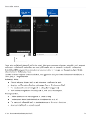 Cortana design guidelines
© 2015 Microsoft. All rights reserved. | August 2015 171
Some tasks can be implicitly confirmed by the nature of the user’s command; others are potentially more sensitive
and require explicit confirmation. Here are some guidelines for when to use explicit vs. implicit confirmation.
Both GUI and TTS strings on the confirmation screen are specified by your app, and the app icon, if provided, is
shown instead of the Cortana avatar.
After the customer responds to the confirmation, your application must provide the next screen within 500 ms to
avoid going to a progress screen.
Use explicit when...
 Content is leaving the user (such as, a text message, email, or social post)
 An action can’t be undone (such as, making a purchase or deleting something)
 The result could be embarrassing (such as, calling the wrong person)
 More complex recognition is required (such as, open-ended transcription)
Use implicit when...
 Content is saved for the user only (such as, a note-to-self)
 There’s an easy way to back out (such as, turning an alarm on or off)
 The task needs to be quick (such as, quickly capturing an idea before forgetting)
 Accuracy is high (such as, a simple menu)
 
