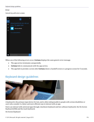 Keyboard design guidelines
© 2015 Microsoft. All rights reserved. | August 2015 176
Error
Cancel trip with error screen:
When one of the following errors occur, Cortana displays the same generic error message.
 The app service terminates unexpectedly.
 Cortana fails to communicate with the app service.
 The app fails to provide a screen after Cortana shows a handoff screen or a progress screen for 5 seconds.
Keyboard design guidelines
A keyboard is the primary input device for text, and is often indispensable to people with certain disabilities or
users who consider it a faster and more efficient way to interact with an app.
Users can interact with universal apps through a hardware keyboard and two software keyboards: the On-Screen
Keyboard (OSK) and the touch keyboard.
On-Screen Keyboard
 