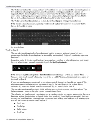 Keyboard design guidelines
© 2015 Microsoft. All rights reserved. | August 2015 177
The On-Screen Keyboard is a visual, software keyboard that you can use instead of the physical keyboard to
type and enter data using touch, mouse, pen/stylus or other pointing device (a touch screen is not
required). The On-Screen Keyboard is provided for systems that don't have a physical keyboard, or for
users whose mobility impairments prevent them from using traditional physical input devices. The On-
Screen Keyboard emulates most, if not all, the functionality of a hardware keyboard.
The On-Screen Keyboard can be turned on from the Keyboard page in Settings > Ease of access.
Note The On-Screen Keyboard has priority over the touch keyboard, which won't be shown if the On-
Screen Keyboard is present.
On-Screen Keyboard
Touch keyboard
The touch keyboard is a visual, software keyboard used for text entry with touch input. It is not a
replacement for the On-Screen Keyboard as it's used for text input only (it doesn't emulate the hardware
keyboard).
Depending on the device, the touch keyboard appears when a text field or other editable text control gets
focus, or when the user manually enables it through the Notification Center:
Note The user might have to go to the Tablet mode screen in Settings > System and turn on "Make
Windows more touch-friendly when using your device as a tablet" to enable the automatic appearance of
the touch keyboard.
If your app sets focus programmatically to a text input control, the touch keyboard is not invoked. This
eliminates unexpected behaviors not instigated directly by the user. However, the keyboard does
automatically hide when focus is moved programmatically to a non-text input control.
The touch keyboard typically remains visible while the user navigates between controls in a form. This
behavior can vary based on the other control types within the form.
The following is a list of non-edit controls that can receive focus during a text entry session using the touch
keyboard without dismissing the keyboard. Rather than needlessly churn the UI and potentially disorient
the user, the touch keyboard remains in view because the user is likely to go back and forth between these
controls and text entry with the touch keyboard.
 Check box
 Combo box
 Radio button
 Scroll bar
 