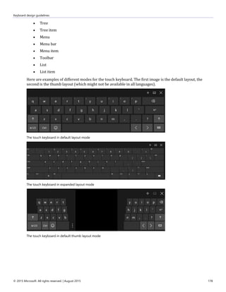 Keyboard design guidelines
© 2015 Microsoft. All rights reserved. | August 2015 178
 Tree
 Tree item
 Menu
 Menu bar
 Menu item
 Toolbar
 List
 List item
Here are examples of different modes for the touch keyboard. The first image is the default layout, the
second is the thumb layout (which might not be available in all languages).
The touch keyboard in default layout mode
The touch keyboard in expanded layout mode
The touch keyboard in default thumb layout mode
 