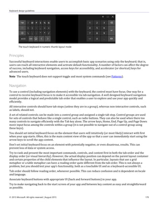 Keyboard design guidelines
© 2015 Microsoft. All rights reserved. | August 2015 179
The touch keyboard in numeric thumb layout mode
Principles
Successful keyboard interactions enable users to accomplish basic app scenarios using only the keyboard; that is,
users can reach all interactive elements and activate default functionality. A number of factors can affect the degree
of success, including keyboard navigation, access keys for accessibility, and accelerator (or shortcut) keys for
advanced users.
Note The touch keyboard does not support toggle and most system commands (see Patterns).
Navigation
To use a control (including navigation elements) with the keyboard, the control must have focus. One way for a
control to receive keyboard focus is to make it accessible via tab navigation. A well designed keyboard navigation
model provides a logical and predictable tab order that enables a user to explore and use your app quickly and
efficiently.
All interactive controls should have tab stops (unless they are in a group), whereas non-interactive controls, such
as labels, should not.
A set of related controls can be made into a control group and assigned a single tab stop. Control groups are used
for sets of controls that behave like a single control, such as radio buttons. They can also be used when there too
many controls to navigate efficiently with the Tab key alone. The arrow keys, Home, End, Page Up, and Page Down
move input focus among the controls within a group (it is not possible to navigate out of a control group using
these keys).
You should set initial keyboard focus on the element that users will intuitively (or most likely) interact with first
when your app starts. Often, this is the main content view of the app so that a user can immediately start using the
arrow keys to scroll the app content.
Don’t set initial keyboard focus on an element with potentially negative, or even disastrous, results. This can
prevent loss of data or system access.
Try to rank and present the most important commands, controls, and content first in both the tab order and the
display order (or visual hierarchy). However, the actual display position can depend on the parent layout container
and certain properties of the child elements that influence the layout. In particular, layouts that use a grid
metaphor or a table metaphor can have a reading order quite different from the tab order. This is not always a
problem, but you should test your app's functionality, both as a touchable UI and as a keyboard-accessible UI.
Tab order should follow reading order, whenever possible. This can reduce confusion and is dependent on locale
and language.
Associate keyboard buttons with appropriate UI (back and forward buttons) in your app.
Try to make navigating back to the start screen of your app and between key content as easy and straightforward
as possible.
 