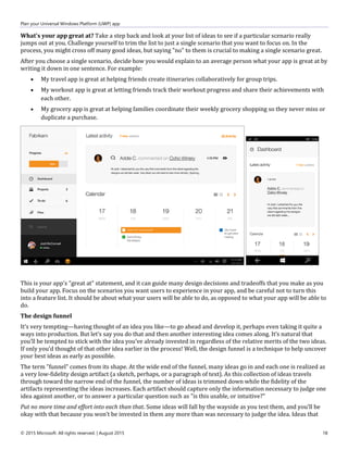 Plan your Universal Windows Platform (UWP) app
© 2015 Microsoft. All rights reserved. | August 2015 18
What's your app great at? Take a step back and look at your list of ideas to see if a particular scenario really
jumps out at you. Challenge yourself to trim the list to just a single scenario that you want to focus on. In the
process, you might cross off many good ideas, but saying "no" to them is crucial to making a single scenario great.
After you choose a single scenario, decide how you would explain to an average person what your app is great at by
writing it down in one sentence. For example:
 My travel app is great at helping friends create itineraries collaboratively for group trips.
 My workout app is great at letting friends track their workout progress and share their achievements with
each other.
 My grocery app is great at helping families coordinate their weekly grocery shopping so they never miss or
duplicate a purchase.
This is your app's "great at" statement, and it can guide many design decisions and tradeoffs that you make as you
build your app. Focus on the scenarios you want users to experience in your app, and be careful not to turn this
into a feature list. It should be about what your users will be able to do, as opposed to what your app will be able to
do.
The design funnel
It’s very tempting—having thought of an idea you like—to go ahead and develop it, perhaps even taking it quite a
ways into production. But let’s say you do that and then another interesting idea comes along. It’s natural that
you’ll be tempted to stick with the idea you’ve already invested in regardless of the relative merits of the two ideas.
If only you’d thought of that other idea earlier in the process! Well, the design funnel is a technique to help uncover
your best ideas as early as possible.
The term "funnel" comes from its shape. At the wide end of the funnel, many ideas go in and each one is realized as
a very low-fidelity design artifact (a sketch, perhaps, or a paragraph of text). As this collection of ideas travels
through toward the narrow end of the funnel, the number of ideas is trimmed down while the fidelity of the
artifacts representing the ideas increases. Each artifact should capture only the information necessary to judge one
idea against another, or to answer a particular question such as "is this usable, or intuitive?"
Put no more time and effort into each than that. Some ideas will fall by the wayside as you test them, and you’ll be
okay with that because you won’t be invested in them any more than was necessary to judge the idea. Ideas that
 