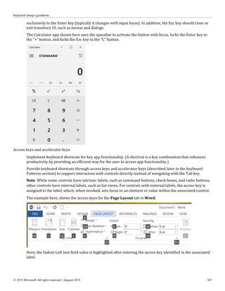 Keyboard design guidelines
© 2015 Microsoft. All rights reserved. | August 2015 181
exclusively to the Enter key (typically it changes with input focus). In addition, the Esc key should close or
exit transitory UI, such as menus and dialogs.
The Calculator app shown here uses the spacebar to activate the button with focus, locks the Enter key to
the “=” button, and locks the Esc key to the “C” button.
Access keys and accelerator keys
Implement keyboard shortcuts for key app functionality. (A shortcut is a key combination that enhances
productivity by providing an efficient way for the user to access app functionality.)
Provide keyboard shortcuts through access keys and accelerator keys (described later in the keyboard
Patterns section) to support interaction with controls directly instead of navigating with the Tab key.
Note While some controls have intrinsic labels, such as command buttons, check boxes, and radio buttons,
other controls have external labels, such as list views. For controls with external labels, the access key is
assigned to the label, which, when invoked, sets focus to an element or value within the associated control.
The example here, shows the access keys for the Page Layout tab in Word.
Here, the Indent Left text field value is highlighted after entering the access key identified in the associated
label.
 