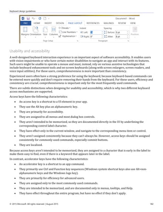 Keyboard design guidelines
© 2015 Microsoft. All rights reserved. | August 2015 182
Usability and accessibility
A well-designed keyboard interaction experience is an important aspect of software accessibility. It enables users
with vision impairments or who have certain motor disabilities to navigate an app and interact with its features.
Such users might be unable to operate a mouse and must, instead, rely on various assistive technologies that
include keyboard enhancement tools and on-screen keyboards (along with screen enlargers, screen readers, and
voice input utilities). For these users, comprehensiveness is more important than consistency.
Experienced users often have a strong preference for using the keyboard, because keyboard-based commands can
be entered more quickly and don't require removing their hands from the keyboard. For these users, efficiency and
consistency are crucial; comprehensiveness is important only for the most frequently used commands.
There are subtle distinctions when designing for usability and accessibility, which is why two different keyboard
access mechanisms are supported.
Access keys have the following characteristics:
 An access key is a shortcut to a UI element in your app.
 They use the Alt key plus an alphanumeric key.
 They are primarily for accessibility.
 They are assigned to all menus and most dialog box controls.
 They aren't intended to be memorized, so they are documented directly in the UI by underlining the
corresponding control label character.
 They have effect only in the current window, and navigate to the corresponding menu item or control.
 They aren't assigned consistently because they can't always be. However, access keys should be assigned
consistently for commonly used commands, especially commit buttons.
 They are localized.
Because access keys aren't intended to be memorized, they are assigned to a character that is early in the label to
make them easy to find, even if there is a keyword that appears later in the label.
In contrast, accelerator keys have the following characteristics:
 An accelerator key is a shortcut to an app command.
 They primarily use Ctrl and Function key sequences (Windows system shortcut keys also use Alt+non-
alphanumeric keys and the Windows logo key).
 They are primarily for efficiency for advanced users.
 They are assigned only to the most commonly used commands.
 They are intended to be memorized, and are documented only in menus, tooltips, and Help.
 They have effect throughout the entire program, but have no effect if they don't apply.
 