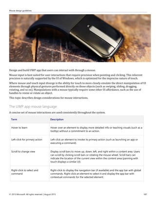 Mouse design guidelines
© 2015 Microsoft. All rights reserved. | August 2015 187
Design and build UWP app that users can interact with through a mouse.
Mouse input is best suited for user interactions that require precision when pointing and clicking. This inherent
precision is naturally supported by the UI of Windows, which is optimized for the imprecise nature of touch.
Where mouse and touch input diverge is the ability for touch to more closely emulate the direct manipulation of UI
elements through physical gestures performed directly on those objects (such as swiping, sliding, dragging,
rotating, and so on). Manipulations with a mouse typically require some other UI affordance, such as the use of
handles to resize or rotate an object.
This topic describes design considerations for mouse interactions.
The UWP app mouse language
A concise set of mouse interactions are used consistently throughout the system.
Term Description
Hover to learn Hover over an element to display more detailed info or teaching visuals (such as a
tooltip) without a commitment to an action.
Left-click for primary action Left-click an element to invoke its primary action (such as launching an app or
executing a command).
Scroll to change view Display scroll bars to move up, down, left, and right within a content area. Users
can scroll by clicking scroll bars or rotating the mouse wheel. Scroll bars can
indicate the location of the current view within the content area (panning with
touch displays a similar UI).
Right-click to select and
command
Right-click to display the navigation bar (if available) and the app bar with global
commands. Right-click an element to select it and display the app bar with
contextual commands for the selected element.
 