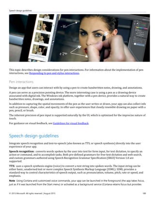 Speech design guidelines
© 2015 Microsoft. All rights reserved. | August 2015 189
This topic describes design considerations for pen interactions. For information about the implementation of pen
interactions, see Responding to pen and stylus interactions.
Pen interactions
Design an app that users can interact with by using a pen to create handwritten notes, drawing, and annotations.
A pen can serve as a precision pointing device. The more interesting case is using a pen as a drawing device
associated with digital ink. The Windows ink platform, together with a pen device, provides a natural way to create
handwritten notes, drawings, and annotations.
In addition to capturing the spatial movements of the pen as the user writes or draws, your app can also collect info
such as pressure, shape, color, and opacity, to offer user experiences that closely resemble drawing on paper with a
pen, pencil, or brush.
The inherent precision of pen input is supported naturally by the UI, which is optimized for the imprecise nature of
touch.
For guidance on visual feedback, see Guidelines for visual feedback.
Speech design guidelines
Integrate speech recognition and text-to-speech (also known as TTS, or speech synthesis) directly into the user
experience of your app.
Speech recognition: converts words spoken by the user into text for form input, for text dictation, to specify an
action or command, and to accomplish tasks. Both pre-defined grammars for free-text dictation and web search,
and custom grammars authored using Speech Recognition Grammar Specification (SRGS) Version 1.0 are
supported.
TTS: uses a speech synthesis engine (voice) to convert a text string into spoken words. The input string can be
either basic, unadorned text or more complex Speech Synthesis Markup Language (SSML). SSML provides a
standard way to control characteristics of speech output, such as pronunciation, volume, pitch, rate or speed, and
emphasis.
Note Using Cortana and customized voice commands, your app can be launched in the foreground (the app takes focus,
just as if it was launched from the Start menu) or activated as a background service (Cortana retains focus but provides
 