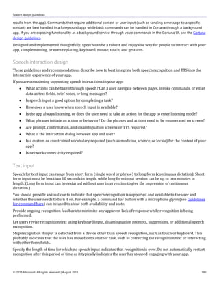 Speech design guidelines
© 2015 Microsoft. All rights reserved. | August 2015 190
results from the app). Commands that require additional context or user input (such as sending a message to a specific
contact) are best handled in a foreground app, while basic commands can be handled in Cortana through a background
app. If you are exposing functionality as a background service through voice commands in the Cortana UI, see the Cortana
design guidelines.
Designed and implemented thoughtfully, speech can be a robust and enjoyable way for people to interact with your
app, complementing, or even replacing, keyboard, mouse, touch, and gestures.
Speech interaction design
These guidelines and recommendations describe how to best integrate both speech recognition and TTS into the
interaction experience of your app.
If you are considering supporting speech interactions in your app:
 What actions can be taken through speech? Can a user navigate between pages, invoke commands, or enter
data as text fields, brief notes, or long messages?
 Is speech input a good option for completing a task?
 How does a user know when speech input is available?
 Is the app always listening, or does the user need to take an action for the app to enter listening mode?
 What phrases initiate an action or behavior? Do the phrases and actions need to be enumerated on screen?
 Are prompt, confirmation, and disambiguation screens or TTS required?
 What is the interaction dialog between app and user?
 Is a custom or constrained vocabulary required (such as medicine, science, or locale) for the context of your
app?
 Is network connectivity required?
Text input
Speech for text input can range from short form (single word or phrase) to long form (continuous dictation). Short
form input must be less than 10 seconds in length, while long form input session can be up to two minutes in
length. (Long form input can be restarted without user intervention to give the impression of continuous
dictation.)
You should provide a visual cue to indicate that speech recognition is supported and available to the user and
whether the user needs to turn it on. For example, a command bar button with a microphone glyph (see Guidelines
for command bars) can be used to show both availability and state.
Provide ongoing recognition feedback to minimize any apparent lack of response while recognition is being
performed.
Let users revise recognition text using keyboard input, disambiguation prompts, suggestions, or additional speech
recognition.
Stop recognition if input is detected from a device other than speech recognition, such as touch or keyboard. This
probably indicates that the user has moved onto another task, such as correcting the recognition text or interacting
with other form fields.
Specify the length of time for which no speech input indicates that recognition is over. Do not automatically restart
recognition after this period of time as it typically indicates the user has stopped engaging with your app.
 