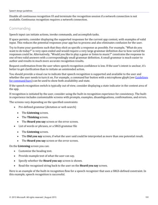 Speech design guidelines
© 2015 Microsoft. All rights reserved. | August 2015 191
Disable all continuous recognition UI and terminate the recognition session if a network connection is not
available. Continuous recogntion requires a network connection.
Commanding
Speech input can initiate actions, invoke commands, and accomplish tasks.
If space permits, consider displaying the supported responses for the current app context, with examples of valid
input. This reduces the potential responses your app has to process and also eliminates confusion for the user.
Try to frame your questions such that they elicit as specific a response as possible. For example, "What do you
want to do today?" is very open ended and would require a very large grammar definition due to how varied the
responses could be. Alternatively, "Would you like to play a game or listen to music?" constrains the response to
one of two valid answers with a correspondingly small grammar definition. A small grammar is much easier to
author and results in much more accurate recognition results.
Request confirmation from the user when speech recognition confidence is low. If the user's intent is unclear, it's
better to get clarification than to initiate an unintended action.
You should provide a visual cue to indicate that speech recognition is supported and available to the user and
whether the user needs to turn it on. For example, a command bar button with a microphone glyph (see Guidelines
for command bars) can be used to show both availability and state.
If the speech recognition switch is typically out of view, consider displaying a state indicator in the content area of
the app.
If recognition is initiated by the user, consider using the built-in recognition experience for consistency. The built-
in experience includes customizable screens with prompts, examples, disambiguations, confirmations, and errors.
The screens vary depending on the specified constraints:
 Pre-defined grammar (dictation or web search)
 The Listening screen.
 The Thinking screen.
 The Heard you say screen or the error screen.
 List of words or phrases, or a SRGS grammar file
 The Listening screen.
 The Did you say screen, if what the user said could be interpreted as more than one potential result.
 The Heard you say screen or the error screen.
On the Listening screen you can:
 Customize the heading text.
 Provide example text of what the user can say.
 Specify whether the Heard you say screen is shown.
 Read the recognized string back to the user on the Heard you say screen.
Here is an example of the built-in recognition flow for a speech recognizer that uses a SRGS-defined constraint. In
this example, speech recognition is successful.
 