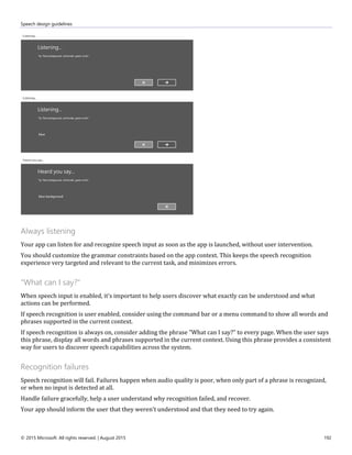 Speech design guidelines
© 2015 Microsoft. All rights reserved. | August 2015 192
Always listening
Your app can listen for and recognize speech input as soon as the app is launched, without user intervention.
You should customize the grammar constraints based on the app context. This keeps the speech recognition
experience very targeted and relevant to the current task, and minimizes errors.
"What can I say?"
When speech input is enabled, it's important to help users discover what exactly can be understood and what
actions can be performed.
If speech recognition is user enabled, consider using the command bar or a menu command to show all words and
phrases supported in the current context.
If speech recognition is always on, consider adding the phrase "What can I say?" to every page. When the user says
this phrase, display all words and phrases supported in the current context. Using this phrase provides a consistent
way for users to discover speech capabilities across the system.
Recognition failures
Speech recognition will fail. Failures happen when audio quality is poor, when only part of a phrase is recognized,
or when no input is detected at all.
Handle failure gracefully, help a user understand why recognition failed, and recover.
Your app should inform the user that they weren't understood and that they need to try again.
 