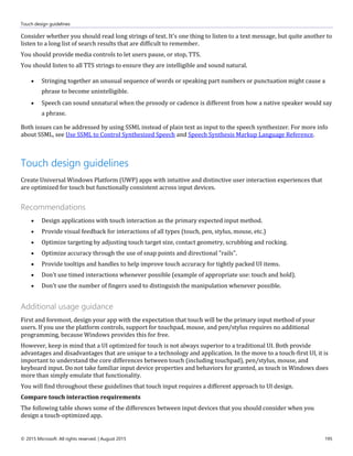 Touch design guidelines
© 2015 Microsoft. All rights reserved. | August 2015 195
Consider whether you should read long strings of text. It's one thing to listen to a text message, but quite another to
listen to a long list of search results that are difficult to remember.
You should provide media controls to let users pause, or stop, TTS.
You should listen to all TTS strings to ensure they are intelligible and sound natural.
 Stringing together an unusual sequence of words or speaking part numbers or punctuation might cause a
phrase to become unintelligible.
 Speech can sound unnatural when the prosody or cadence is different from how a native speaker would say
a phrase.
Both issues can be addressed by using SSML instead of plain text as input to the speech synthesizer. For more info
about SSML, see Use SSML to Control Synthesized Speech and Speech Synthesis Markup Language Reference.
Touch design guidelines
Create Universal Windows Platform (UWP) apps with intuitive and distinctive user interaction experiences that
are optimized for touch but functionally consistent across input devices.
Recommendations
 Design applications with touch interaction as the primary expected input method.
 Provide visual feedback for interactions of all types (touch, pen, stylus, mouse, etc.)
 Optimize targeting by adjusting touch target size, contact geometry, scrubbing and rocking.
 Optimize accuracy through the use of snap points and directional "rails".
 Provide tooltips and handles to help improve touch accuracy for tightly packed UI items.
 Don't use timed interactions whenever possible (example of appropriate use: touch and hold).
 Don't use the number of fingers used to distinguish the manipulation whenever possible.
Additional usage guidance
First and foremost, design your app with the expectation that touch will be the primary input method of your
users. If you use the platform controls, support for touchpad, mouse, and pen/stylus requires no additional
programming, because Windows provides this for free.
However, keep in mind that a UI optimized for touch is not always superior to a traditional UI. Both provide
advantages and disadvantages that are unique to a technology and application. In the move to a touch-first UI, it is
important to understand the core differences between touch (including touchpad), pen/stylus, mouse, and
keyboard input. Do not take familiar input device properties and behaviors for granted, as touch in Windows does
more than simply emulate that functionality.
You will find throughout these guidelines that touch input requires a different approach to UI design.
Compare touch interaction requirements
The following table shows some of the differences between input devices that you should consider when you
design a touch-optimized app.
 