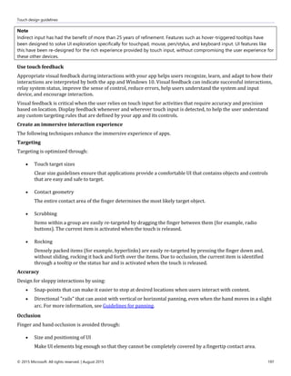 Touch design guidelines
© 2015 Microsoft. All rights reserved. | August 2015 197
Note
Indirect input has had the benefit of more than 25 years of refinement. Features such as hover-triggered tooltips have
been designed to solve UI exploration specifically for touchpad, mouse, pen/stylus, and keyboard input. UI features like
this have been re-designed for the rich experience provided by touch input, without compromising the user experience for
these other devices.
Use touch feedback
Appropriate visual feedback during interactions with your app helps users recognize, learn, and adapt to how their
interactions are interpreted by both the app and Windows 10. Visual feedback can indicate successful interactions,
relay system status, improve the sense of control, reduce errors, help users understand the system and input
device, and encourage interaction.
Visual feedback is critical when the user relies on touch input for activities that require accuracy and precision
based on location. Display feedback whenever and wherever touch input is detected, to help the user understand
any custom targeting rules that are defined by your app and its controls.
Create an immersive interaction experience
The following techniques enhance the immersive experience of apps.
Targeting
Targeting is optimized through:
 Touch target sizes
Clear size guidelines ensure that applications provide a comfortable UI that contains objects and controls
that are easy and safe to target.
 Contact geometry
The entire contact area of the finger determines the most likely target object.
 Scrubbing
Items within a group are easily re-targeted by dragging the finger between them (for example, radio
buttons). The current item is activated when the touch is released.
 Rocking
Densely packed items (for example, hyperlinks) are easily re-targeted by pressing the finger down and,
without sliding, rocking it back and forth over the items. Due to occlusion, the current item is identified
through a tooltip or the status bar and is activated when the touch is released.
Accuracy
Design for sloppy interactions by using:
 Snap-points that can make it easier to stop at desired locations when users interact with content.
 Directional "rails" that can assist with vertical or horizontal panning, even when the hand moves in a slight
arc. For more information, see Guidelines for panning.
Occlusion
Finger and hand occlusion is avoided through:
 Size and positioning of UI
Make UI elements big enough so that they cannot be completely covered by a fingertip contact area.
 