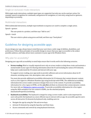 Guidelines for designing accessible apps
© 2015 Microsoft. All rights reserved. | August 2015 201
Single (or exclusive)-mode interactions
With single-mode interactions, multiple input types are supported, but only one can be used per action. For
example, speech recognition for commands, and gestures for navigation; or, text entry using touch or gestures,
depending on proximity.
Multimodal interactions
With multimodal interactions, multiple input methods in sequence are used to complete a single action.
Speech + gesture
The user points to a product, and then says “Add to cart.”
Speech + touch
The user selects a photo using press and hold, and then says “Send photo.”
Guidelines for designing accessible apps
As you design your app, always keep in mind that your users have a wide range of abilities, disabilities, and
preferences. Follow these principles of accessible design to ensure that your app is accessible to the widest
possible audience, and helps attract more customers to your app in the Windows Store.
Why plan for accessibility?
Designing your app with accessibility in mind helps ensure that it works well in the following scenarios.
 Screen reading: Blind or visually impaired users rely on screen readers to help them create and maintain a
mental model of your app's UI. Hearing information about the UI and including the names of UI elements,
helps users understand the UI content and interact with your app.
To support screen reading, your app needs to provide sufficient and correct information about its UI
elements, including name, role, description, state, and value.
You must also provide additional accessibility information for UI elements that contain dynamic content,
such as a live region in a Windows Runtime app using JavaScript with HTML. The additional accessibility
information lets screen readers announce changes that occur to the content. To provide accessibility
information for a live region in HTML, set the aria-live attribute on elements that contain dynamic content.
For more info see Making live regions accessible. To provide accessibility information for a live region
using the ARIA metaphors for live content in XAML, use the attached property
AutomationProperties.LiveSetting.
 Keyboard accessibility: The keyboard is integral to using a screen reader, and it is also important for
users who prefer the keyboard as a more efficient way to interact with an app. An accessible app lets users
access all interactive UI elements by keyboard only, enabling users to:
 Navigate the app by using the Tab and arrow keys.
 Activate UI elements by using the Spacebar and Enter keys.
 Access commands and controls by using keyboard shortcuts.
 