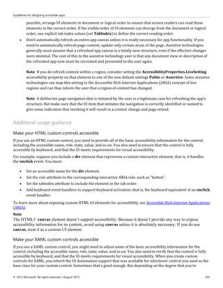 Guidelines for designing accessible apps
© 2015 Microsoft. All rights reserved. | August 2015 203
possible, arrange UI elements in document or logical order to ensure that screen readers can read those
elements in the correct order. If the visible order of UI elements can diverge from the document or logical
order, use explicit tab index values (set TabIndex) to define the correct reading order.
 Don’t automatically refresh an entire app canvas unless it is really necessary for app functionality. If you
need to automatically refresh page content, update only certain areas of the page. Assistive technologies
generally must assume that a refreshed app canvas is a totally new structure, even if the effective changes
were minimal. The cost of this to the assistive technology user is that any document view or description of
the refreshed app now must be recreated and presented to the user again.
Note If you do refresh content within a region, consider setting the AccessibilityProperties.LiveSetting
accessibility property on that element to one of the non-default settings Polite or Assertive. Some assistive
technologies can map this setting to the Accessible Rich Internet Applications (ARIA) concept of live
regions and can thus inform the user that a region of content has changed.
Note A deliberate page navigation that is initiated by the user is a legitimate case for refreshing the app's
structure. But make sure that the UI item that initiates the navigation is correctly identified or named to
give some indication that invoking it will result in a context change and page reload.
Additional usage guidance
Make your HTML custom controls accessible
If you use an HTML custom control, you need to provide all of the basic accessibility information for the control,
including the accessible name, role, state, value, and so on. You also need to ensure that the control is fully
accessible by keyboard, and that the UI meets requirements for visual accessibility.
For example, suppose you include a div element that represents a custom interactive element; that is, it handles
the onclick event. You must:
 Set an accessible name for the div element.
 Set the role attribute to the corresponding interactive ARIA role, such as "button”.
 Set the tabindex attribute to include the element in the tab order.
 Add keyboard event handlers to support keyboard activation; that is, the keyboard equivalent of an onclick
event handler.
To learn more about exposing custom HTML UI elements for accessibility, see Accessible Rich Internet Applications
(ARIA).
Note
The HTML5 canvas element doesn’t support accessibility. Because it doesn’t provide any way to expose
accessibility information for its content, avoid using canvas unless it is absolutely necessary. If you do use
canvas, treat it as a custom UI element.
Make your XAML custom controls accessible
If you use a XAML custom control, you might need to adjust some of the basic accessibility information for the
control, including the accessible name, role, state, value, and so on. You also need to verify that the control is fully
accessible by keyboard, and that the UI meets requirements for visual accessibility. When you create custom
controls for XAML, you inherit the UI Automation support that was available for whichever control you used as the
base class for your custom control. Sometimes that's good enough. But depending on the degree that you're
 