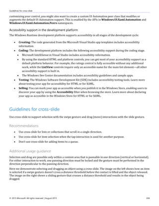 Guidelines for cross-slide
© 2015 Microsoft. All rights reserved. | August 2015 204
customizing your control, you might also want to create a custom UI Automation peer class that modifies or
augments the default UI Automation support. This is enabled by the APIs in Windows.UI.Xaml.Automation and
Windows.UI.Xaml.Automation.Peers namespaces.
Accessibility support in the development platform
The Windows Runtime development platform supports accessibility in all stages of the development cycle:
 Creating: The code generated from the Microsoft Visual Studio app templates includes accessibility
information.
 Coding: The development platform includes the following accessibility support during the coding stage.
 Microsoft IntelliSense in Visual Studio includes accessibility information.
 By using the standard HTML and platform controls, you can get most of your accessibility support as a
default platform behavior. For example, the ratings control is fully accessible without any additional
work, while the ListView controls require only an accessible name for the main list element—all other
accessibility support is built in.
 The Windows Dev Center documentation includes accessibility guidelines and sample apps.
 Testing: The Windows Software Development Kit (SDK) includes accessibility testing tools. Learn more
about testing your app for accessibility for HTML or for XAML.
 Selling: You can mark your app as accessible when you publish it in the Windows Store, enabling users to
discover your app by using the Accessibility filter when browsing the store. Learn more about declaring
your app as accessible in the Windows Store for HTML or for XAML.
Guidelines for cross-slide
Use cross-slide to support selection with the swipe gesture and drag (move) interactions with the slide gesture.
Recommendations
 Use cross-slide for lists or collections that scroll in a single direction.
 Use cross-slide for item selection when the tap interaction is used for another purpose.
 Don't use cross-slide for adding items to a queue.
Additional usage guidance
Selection and drag are possible only within a content area that is pannable in one direction (vertical or horizontal).
For either interaction to work, one panning direction must be locked and the gesture must be performed in the
direction perpendicular to the panning direction.
Here we demonstrate selecting and dragging an object using a cross-slide. The image on the left shows how an item
is selected if a swipe gesture doesn't cross a distance threshold before the contact is lifted and the object released.
The image on the right shows a sliding gesture that crosses a distance threshold and results in the object being
dragged.
 