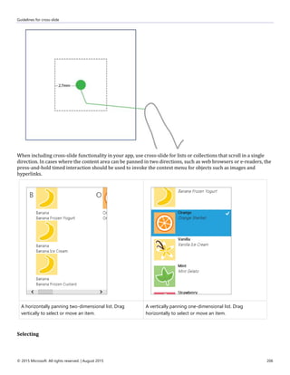 Guidelines for cross-slide
© 2015 Microsoft. All rights reserved. | August 2015 206
When including cross-slide functionality in your app, use cross-slide for lists or collections that scroll in a single
direction. In cases where the content area can be panned in two directions, such as web browsers or e-readers, the
press-and-hold timed interaction should be used to invoke the context menu for objects such as images and
hyperlinks.
A horizontally panning two-dimensional list. Drag
vertically to select or move an item.
A vertically panning one-dimensional list. Drag
horizontally to select or move an item.
Selecting
 