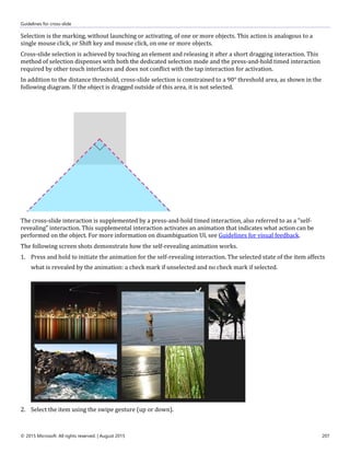 Guidelines for cross-slide
© 2015 Microsoft. All rights reserved. | August 2015 207
Selection is the marking, without launching or activating, of one or more objects. This action is analogous to a
single mouse click, or Shift key and mouse click, on one or more objects.
Cross-slide selection is achieved by touching an element and releasing it after a short dragging interaction. This
method of selection dispenses with both the dedicated selection mode and the press-and-hold timed interaction
required by other touch interfaces and does not conflict with the tap interaction for activation.
In addition to the distance threshold, cross-slide selection is constrained to a 90° threshold area, as shown in the
following diagram. If the object is dragged outside of this area, it is not selected.
The cross-slide interaction is supplemented by a press-and-hold timed interaction, also referred to as a "self-
revealing" interaction. This supplemental interaction activates an animation that indicates what action can be
performed on the object. For more information on disambiguation UI, see Guidelines for visual feedback.
The following screen shots demonstrate how the self-revealing animation works.
1. Press and hold to initiate the animation for the self-revealing interaction. The selected state of the item affects
what is revealed by the animation: a check mark if unselected and no check mark if selected.
2. Select the item using the swipe gesture (up or down).
 