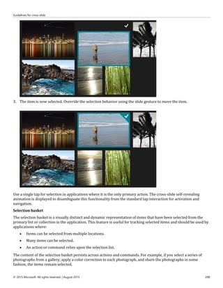 Guidelines for cross-slide
© 2015 Microsoft. All rights reserved. | August 2015 208
3. The item is now selected. Override the selection behavior using the slide gesture to move the item.
Use a single tap for selection in applications where it is the only primary action. The cross-slide self-revealing
animation is displayed to disambiguate this functionality from the standard tap interaction for activation and
navigation.
Selection basket
The selection basket is a visually distinct and dynamic representation of items that have been selected from the
primary list or collection in the application. This feature is useful for tracking selected items and should be used by
applications where:
 Items can be selected from multiple locations.
 Many items can be selected.
 An action or command relies upon the selection list.
The content of the selection basket persists across actions and commands. For example, if you select a series of
photographs from a gallery, apply a color correction to each photograph, and share the photographs in some
fashion, the items remain selected.
 