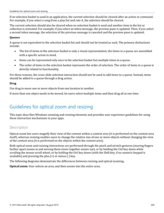 Guidelines for optical zoom and resizing
© 2015 Microsoft. All rights reserved. | August 2015 209
If no selection basket is used in an application, the current selection should be cleared after an action or command.
For example, if you select a song from a play list and rate it, the selection should be cleared.
The current selection should also be cleared when no selection basket is used and another item in the list or
collection is activated. For example, if you select an inbox message, the preview pane is updated. Then, if you select
a second inbox message, the selection of the previous message is canceled and the preview pane is updated.
Queues
A queue is not equivalent to the selection basket list and should not be treated as such. The primary distinctions
include:
 The list of items in the selection basket is only a visual representation; the items in a queue are assembled
with a specific action in mind.
 Items can be represented only once in the selection basket but multiple times in a queue.
 The order of items in the selection basket represents the order of selection. The order of items in a queue is
directly related to functionality.
For these reasons, the cross-slide selection interaction should not be used to add items to a queue. Instead, items
should be added to a queue through a drag action.
Drag
Use drag to move one or more objects from one location to another.
If more than one object needs to be moved, let users select multiple items and then drag all at one time.
Guidelines for optical zoom and resizing
This topic describes Windows zooming and resizing elements and provides user experience guidelines for using
these interaction mechanisms in your apps.
Description
Optical zoom lets users magnify their view of the content within a content area (it is performed on the content area
itself), whereas resizing enables users to change the relative size of one or more objects without changing the view
of the content area (it is performed on the objects within the content area).
Both optical zoom and resizing interactions are performed through the pinch and stretch gestures (moving fingers
farther apart zooms in and moving them closer together zooms out), or by holding the Ctrl key down while
scrolling the mouse scroll wheel, or by holding the Ctrl key down (with the Shift key, if no numeric keypad is
available) and pressing the plus (+) or minus (-) key.
The following diagrams demonstrate the differences between resizing and optical zooming.
Optical zoom: User selects an area, and then zooms into the entire area.
 