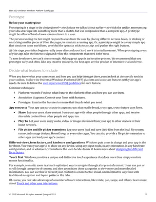 Plan your Universal Windows Platform (UWP) app
© 2015 Microsoft. All rights reserved. | August 2015 21
Prototype
Refine your masterpiece
Prototyping is a stage in the design funnel—a technique we talked about earlier—at which the artifact representing
your idea develops into something more than a sketch, but less complicated than a complete app. A prototype
might be a flow of hand-drawn screens shown to a user.
The person running the test might respond to cues from the user by placing different screens down, or sticking or
unsticking smaller pieces of UI on the pages, to simulate a running app. Or, a prototype might be a very simple app
that simulates some workflows, provided the operator sticks to a script and pushes the right buttons.
At this stage, your ideas begin to really come alive and your hard work is tested in earnest. When prototyping areas
of your app, take the time to sculpt and refine the components that need it the most.
To new developers, we can't stress enough: Making great apps is an iterative process. We recommend that you
prototype early and often. Like any creative endeavor, the best apps are the product of intensive trial and error.
Decide what features to include
When you know what your users want and how you can help them get there, you can look at the specific tools in
your toolbox. Explore the Universal Windows Platform (UWP) platform and associate features with your app's
needs. Be sure to follow the user experience (UX) guidelines for each feature.
Common techniques:
 Platform research: Find out what features the platform offers and how you can use them.
 Association diagrams: Connect your flows with features.
 Prototype: Exercise the features to ensure that they do what you need.
App contracts Your app can participate in app contracts that enable broad, cross-app, cross-feature user flows.
 Share Let your users share content from your app with other people through other apps, and receive
shareable content from other people and apps, too.
 Play To Let your users enjoy audio, video, or images streamed from your app to other devices in their
home network.
 File picker and file picker extensions Let your users load and save their files from the local file system,
connected storage devices, HomeGroup, or even other apps. You can also provide a file picker extension so
other apps can load your app's content.
Different views, form factors, and hardware configurations Windows puts users in charge and your app in the
forefront. You want your app UI to shine on any device, using any input mode, in any orientation, in any hardware
configuration, and in whatever circumstance the user decides to use it. Learn more about designing for different
form factors.
Touch first Windows provides a unique and distinctive touch experience that does more than simply emulate
mouse functionality.
For example, semantic zoom is a touch-optimized way to navigate through a large set of content. Users can pan or
scroll through categories of content, and then zoom in on those categories to view more and more detailed
information. You can use this to present your content in a more tactile, visual, and informative way than with
traditional navigation and layout patterns like tabs.
Of course, you can take advantage of a number of touch interactions, like rotate, pan, swipe, and others. Learn more
about Touch and other user interactions.
 