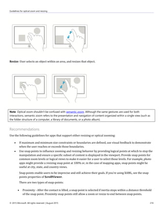 Guidelines for optical zoom and resizing
© 2015 Microsoft. All rights reserved. | August 2015 210
Resize: User selects an object within an area, and resizes that object.
Note Optical zoom shouldn't be confused with semantic zoom. Although the same gestures are used for both
interactions, semantic zoom refers to the presentation and navigation of content organized within a single view (such as
the folder structure of a computer, a library of documents, or a photo album).
Recommendations
Use the following guidelines for apps that support either resizing or optical zooming:
 If maximum and minimum size constraints or boundaries are defined, use visual feedback to demonstrate
when the user reaches or exceeds those boundaries.
 Use snap points to influence zooming and resizing behavior by providing logical points at which to stop the
manipulation and ensure a specific subset of content is displayed in the viewport. Provide snap points for
common zoom levels or logical views to make it easier for a user to select those levels. For example, photo
apps might provide a resizing snap point at 100% or, in the case of mapping apps, snap points might be
useful at city, state, and country views.
Snap points enable users to be imprecise and still achieve their goals. If you're using XAML, see the snap
points properties of ScrollViewer.
There are two types of snap-points:
 Proximity - After the contact is lifted, a snap point is selected if inertia stops within a distance threshold
of the snap point. Proximity snap points still allow a zoom or resize to end between snap points.
 