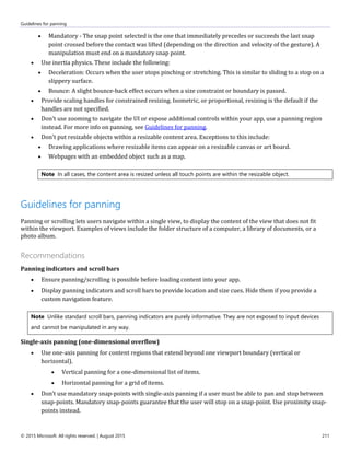 Guidelines for panning
© 2015 Microsoft. All rights reserved. | August 2015 211
 Mandatory - The snap point selected is the one that immediately precedes or succeeds the last snap
point crossed before the contact was lifted (depending on the direction and velocity of the gesture). A
manipulation must end on a mandatory snap point.
 Use inertia physics. These include the following:
 Deceleration: Occurs when the user stops pinching or stretching. This is similar to sliding to a stop on a
slippery surface.
 Bounce: A slight bounce-back effect occurs when a size constraint or boundary is passed.
 Provide scaling handles for constrained resizing. Isometric, or proportional, resizing is the default if the
handles are not specified.
 Don't use zooming to navigate the UI or expose additional controls within your app, use a panning region
instead. For more info on panning, see Guidelines for panning.
 Don't put resizable objects within a resizable content area. Exceptions to this include:
 Drawing applications where resizable items can appear on a resizable canvas or art board.
 Webpages with an embedded object such as a map.
Note In all cases, the content area is resized unless all touch points are within the resizable object.
Guidelines for panning
Panning or scrolling lets users navigate within a single view, to display the content of the view that does not fit
within the viewport. Examples of views include the folder structure of a computer, a library of documents, or a
photo album.
Recommendations
Panning indicators and scroll bars
 Ensure panning/scrolling is possible before loading content into your app.
 Display panning indicators and scroll bars to provide location and size cues. Hide them if you provide a
custom navigation feature.
Note Unlike standard scroll bars, panning indicators are purely informative. They are not exposed to input devices
and cannot be manipulated in any way.
Single-axis panning (one-dimensional overflow)
 Use one-axis panning for content regions that extend beyond one viewport boundary (vertical or
horizontal).
 Vertical panning for a one-dimensional list of items.
 Horizontal panning for a grid of items.
 Don’t use mandatory snap-points with single-axis panning if a user must be able to pan and stop between
snap-points. Mandatory snap-points guarantee that the user will stop on a snap-point. Use proximity snap-
points instead.
 