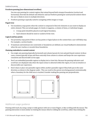 Guidelines for panning
© 2015 Microsoft. All rights reserved. | August 2015 212
Freeform panning (two-dimensional overflow)
Use two-axis panning for content regions that extend beyond both viewport boundaries (vertical and
horizontal). Override the default rails behavior and use freeform panning for unstructured content where
the user is likely to move in multiple directions.
 Freeform panning is typically suited to navigating within images or maps.
Paged view
 Use mandatory snap-points when the content is composed of discrete elements or you want to display an
entire element. This can include pages of a book or magazine, a column of items, or individual images.
 A snap-point should be placed at each logical boundary.
 Each element should be sized or scaled to fit the view.
Logical and key points
 Use proximity snap-points if there are key points or logical places in the content that a user will likely stop.
For example, a section header.
 If maximum and minimum size constraints or boundaries are defined, use visual feedback to demonstrate
when the user reaches or exceeds those boundaries.
Chaining embedded or nested content
 Use single-axis panning (typically horizontal) and column layouts for text and grid-based content. In these
cases, content typically wraps and flows naturally from column to column and keeps the user experience
consistent and discoverable across apps.
 Don't use embedded pannable regions to display text or item lists. Because the panning indicators and
scroll bars are displayed only when the input contact is detected within the region, it is not an intuitive or
discoverable user experience.
 Don't chain or place one pannable region within another pannable region if they both pan in the same
direction, as shown in the diagram under . This can result in the parent area being panned unintentionally
when a boundary for the child area is reached. Consider making the panning axis perpendicular.
Additional usage guidance
Panning with touch, by using a swipe or slide gesture with one or more fingers, is like scrolling with the mouse. The
panning interaction is most similar to rotating the mouse wheel or sliding the scroll box, rather than clicking the
 