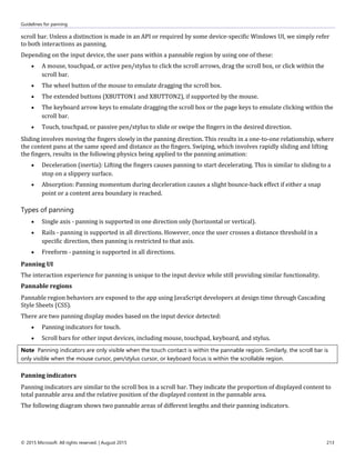 Guidelines for panning
© 2015 Microsoft. All rights reserved. | August 2015 213
scroll bar. Unless a distinction is made in an API or required by some device-specific Windows UI, we simply refer
to both interactions as panning.
Depending on the input device, the user pans within a pannable region by using one of these:
 A mouse, touchpad, or active pen/stylus to click the scroll arrows, drag the scroll box, or click within the
scroll bar.
 The wheel button of the mouse to emulate dragging the scroll box.
 The extended buttons (XBUTTON1 and XBUTTON2), if supported by the mouse.
 The keyboard arrow keys to emulate dragging the scroll box or the page keys to emulate clicking within the
scroll bar.
 Touch, touchpad, or passive pen/stylus to slide or swipe the fingers in the desired direction.
Sliding involves moving the fingers slowly in the panning direction. This results in a one-to-one relationship, where
the content pans at the same speed and distance as the fingers. Swiping, which involves rapidly sliding and lifting
the fingers, results in the following physics being applied to the panning animation:
 Deceleration (inertia): Lifting the fingers causes panning to start decelerating. This is similar to sliding to a
stop on a slippery surface.
 Absorption: Panning momentum during deceleration causes a slight bounce-back effect if either a snap
point or a content area boundary is reached.
Types of panning
 Single axis - panning is supported in one direction only (horizontal or vertical).
 Rails - panning is supported in all directions. However, once the user crosses a distance threshold in a
specific direction, then panning is restricted to that axis.
 Freeform - panning is supported in all directions.
Panning UI
The interaction experience for panning is unique to the input device while still providing similar functionality.
Pannable regions
Pannable region behaviors are exposed to the app using JavaScript developers at design time through Cascading
Style Sheets (CSS).
There are two panning display modes based on the input device detected:
 Panning indicators for touch.
 Scroll bars for other input devices, including mouse, touchpad, keyboard, and stylus.
Note Panning indicators are only visible when the touch contact is within the pannable region. Similarly, the scroll bar is
only visible when the mouse cursor, pen/stylus cursor, or keyboard focus is within the scrollable region.
Panning indicators
Panning indicators are similar to the scroll box in a scroll bar. They indicate the proportion of displayed content to
total pannable area and the relative position of the displayed content in the pannable area.
The following diagram shows two pannable areas of different lengths and their panning indicators.
 