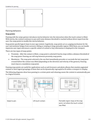 Guidelines for panning
© 2015 Microsoft. All rights reserved. | August 2015 214
Panning behaviors
Snap points
Panning with the swipe gesture introduces inertia behavior into the interaction when the touch contact is lifted.
With inertia, the content continues to pan until some distance threshold is reached without direct input from the
user. Use snap points to modify this inertia behavior.
Snap points specify logical stops in your app content. Cognitively, snap points act as a paging mechanism for the
user and minimize fatigue from excessive sliding or swiping in large pannable regions. With them, you can handle
imprecise user input and ensure a specific subset of content or key information is displayed in the viewport.
There are two types of snap-points:
 Proximity - After the contact is lifted, a snap point is selected if inertia stops within a distance threshold of
the snap point. Panning can still stop between proximity snap points.
 Mandatory - The snap point selected is the one that immediately precedes or succeeds the last snap point
crossed before the contact was lifted (depending on the direction and velocity of the gesture). Panning
must stop on a mandatory snap point.
Panning snap-points are useful for applications such as web browsers and photo albums that emulate paginated
content or have logical groupings of items that can be dynamically regrouped to fit within a viewport or display.
The following diagrams show how panning to a certain point and releasing causes the content to automatically pan
to a logical location.
Swipe to pan. Lift touch contact. Pannable region stops at the snap
point, not where the touch contact
was lifted.
 