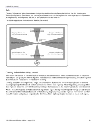 Guidelines for panning
© 2015 Microsoft. All rights reserved. | August 2015 215
Rails
Content can be wider and taller than the dimensions and resolution of a display device. For this reason, two-
dimensional panning (horizontal and vertical) is often necessary. Rails improve the user experience in these cases
by emphasizing panning along the axis of motion (vertical or horizontal).
The following diagram demonstrates the concept of rails.
Chaining embedded or nested content
After a user hits a zoom or scroll limit on an element that has been nested within another zoomable or scrollable
element, you can specify whether that parent element should continue the zooming or scrolling operation begun in
its child element. This is called zoom or scroll chaining.
Chaining is used for panning within a single-axis content area that contains one or more single-axis or freeform
panning regions (when the touch contact is within one of these child regions). When the panning boundary of the
child region is reached in a specific direction, panning is then activated on the parent region in the same direction.
When a pannable region is nested inside another pannable region it's important to specify enough space between
the container and the embedded content. In the following diagrams, one pannable region is placed inside another
pannable region, each going in perpendicular directions. There is plenty of space for users to pan in each region.
 