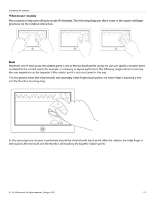 Guidelines for rotation
© 2015 Microsoft. All rights reserved. | August 2015 217
When to use rotation
Use rotation to help users directly rotate UI elements. The following diagrams show some of the supported finger
positions for the rotation interaction.
Note
Intuitively, and in most cases, the rotation point is one of the two touch points unless the user can specify a rotation point
unrelated to the contact points (for example, in a drawing or layout application). The following images demonstrate how
the user experience can be degraded if the rotation point is not constrained in this way.
This first picture shows the initial (thumb) and secondary (index finger) touch points: the index finger is touching a tree
and the thumb is touching a log.
In this second picture, rotation is performed around the initial (thumb) touch point. After the rotation, the index finger is
still touching the tree trunk and the thumb is still touching the log (the rotation point).
 