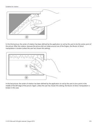 Guidelines for rotation
© 2015 Microsoft. All rights reserved. | August 2015 218
In this third picture, the center of rotation has been defined by the application (or set by the user) to be the center point of
the picture. After the rotation, because the picture did not rotate around one of the fingers, the illusion of direct
manipulation is broken (unless the user has chosen this setting).
In this last picture, the center of rotation has been defined by the application (or set by the user) to be a point in the
middle of the left edge of the picture. Again, unless the user has chosen this setting, the illusion of direct manipulation is
broken in this case.
 