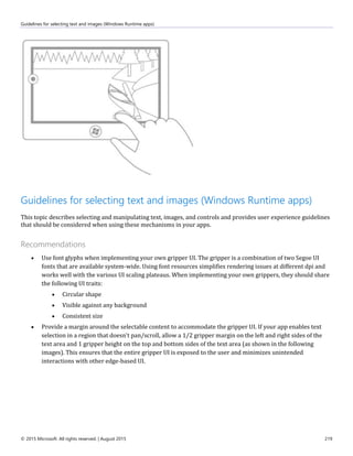 Guidelines for selecting text and images (Windows Runtime apps)
© 2015 Microsoft. All rights reserved. | August 2015 219
Guidelines for selecting text and images (Windows Runtime apps)
This topic describes selecting and manipulating text, images, and controls and provides user experience guidelines
that should be considered when using these mechanisms in your apps.
Recommendations
 Use font glyphs when implementing your own gripper UI. The gripper is a combination of two Segoe UI
fonts that are available system-wide. Using font resources simplifies rendering issues at different dpi and
works well with the various UI scaling plateaus. When implementing your own grippers, they should share
the following UI traits:
 Circular shape
 Visible against any background
 Consistent size
 Provide a margin around the selectable content to accommodate the gripper UI. If your app enables text
selection in a region that doesn't pan/scroll, allow a 1/2 gripper margin on the left and right sides of the
text area and 1 gripper height on the top and bottom sides of the text area (as shown in the following
images). This ensures that the entire gripper UI is exposed to the user and minimizes unintended
interactions with other edge-based UI.
 