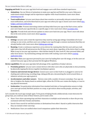 Plan your Universal Windows Platform (UWP) app
© 2015 Microsoft. All rights reserved. | August 2015 22
Engaging and fresh Be sure your app feels fresh and engages users with these standard experiences:
 Animations Use our library of animations to make your app fast and fluid for your users. Help users
understand context changes and tie experiences together with visual transitions. Learn more about
animating your UI.
 Toast notifications Let your users know about time-sensitive or personally relevant content through
toast notifications, and invite them back to your app even when your app is closed. Learn more about tiles,
badges, and toast notifications.
 Secondary tiles Promote interesting content and deep links from your app on the Start screen, and let
your users launch your app directly on a specific page or view. Learn more about secondary tiles.
 App tiles Provide fresh and relevant updates to entice users back into your app. There's more info about
this in the next section. Learn more about app tiles.
Personalization
 Settings Let your users create the experience they want by saving app settings. Consolidate all of your
settings on one screen, and then users can configure your app through a common mechanism that they are
already familiar with. Learn more about Adding app settings.
 Roaming Create a continuous experience across devices by roaming data that lets users pick up a task
right where they left off and preserves the UX they care most about, regardless of the device they're using.
Make it easy to use your app anywhere—their kitchen family PC, their work PC, their personal tablet, and
other form factors—by maintaining settings and states with roaming. Learn more about roaming
application data.
 User tiles Make your app more personal to your users by loading their user tile image, or let the users set
content from your app as their personal tile throughout Windows.
Device capabilities Be sure your app takes full advantage of the capabilities of today's devices.
 Proximity gestures Let your users connect devices with other users who are physically in close proximity,
by physically tapping the devices together (multiplayer games).
 Cameras and external storage devices Connect your users to their built-in or plugged-in cameras for
chatting and conferencing, recording vlogs, taking profile pics, documenting the world around them, or
whatever activity your app is great at.
 Accelerometers and other sensors Devices come with a number of sensors nowadays. Your app can
dim or brighten the display based on ambient light, reflow the UI if the user rotates the display, or react to
any physical movement.
 Geolocation Use geolocation information from standard web data or from geolocation sensors to help
your users get around, find their position on a map, or get notices about nearby people, activities, and
destinations.
Let's consider the travel app example again. To be great at helping friends collaboratively create itineraries for
group trips, you could use some of these features, just to name a few:
 Share: Users share upcoming trips and their itineraries to multiple social networks to share the pre-trip
excitement with their friends and families.
 Search: Users search for and find activities or destinations from others' shared or public itineraries that
they can include in their own trips.
 Notifications: Users are notified when travel companions update their itineraries.
 